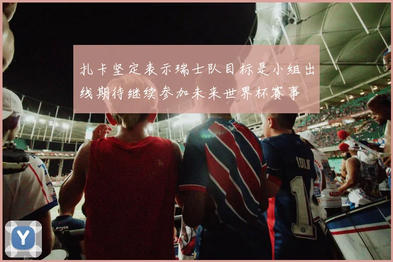 扎卡坚定表示瑞士队目标是小组出线期待继续参加未来世界杯赛事