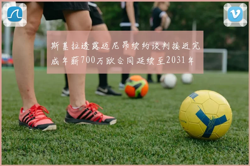 斯基拉透露迈尼昂续约谈判接近完成年薪700万欧合同延续至2031年