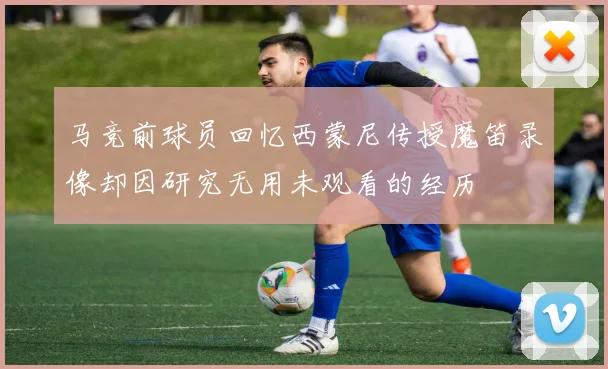 马竞前球员回忆西蒙尼传授魔笛录像却因研究无用未观看的经历