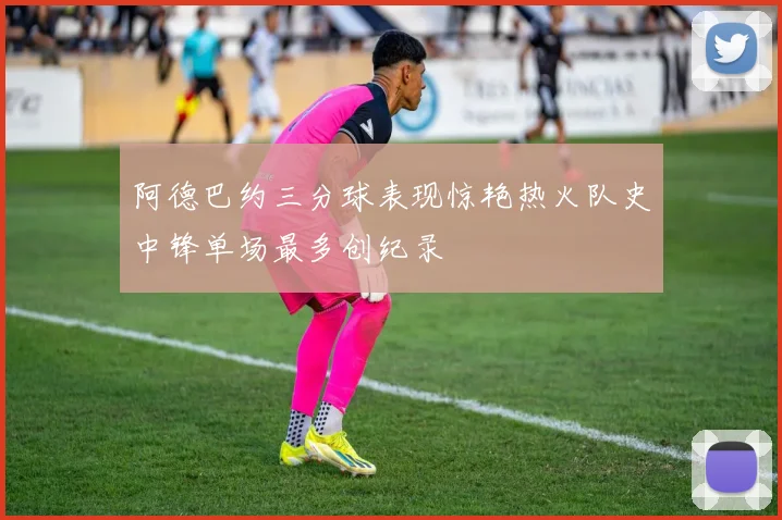 阿德巴约三分球表现惊艳热火队史中锋单场最多创纪录