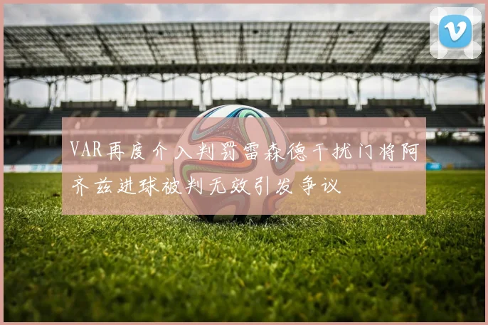VAR再度介入判罚雷森德干扰门将阿齐兹进球被判无效引发争议