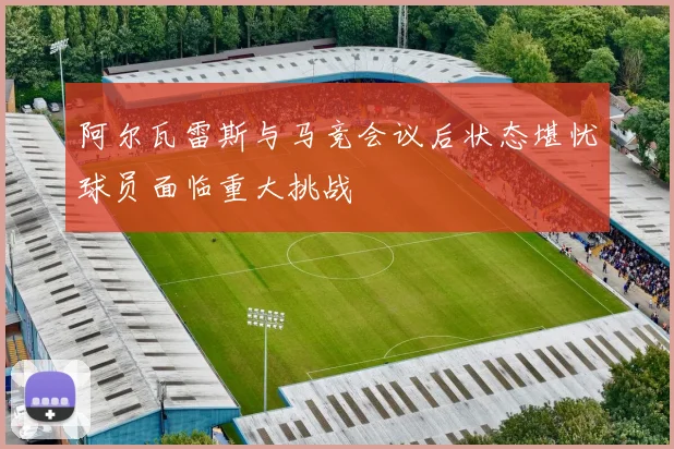 阿尔瓦雷斯与马竞会议后状态堪忧球员面临重大挑战