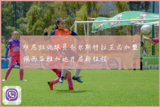 印尼归化球员齐尔斯特拉正式加盟佩西亚雅加达开启新征程