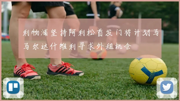 利物浦坚持阿利松首发门将计划马马尔达什维利寻求外租机会