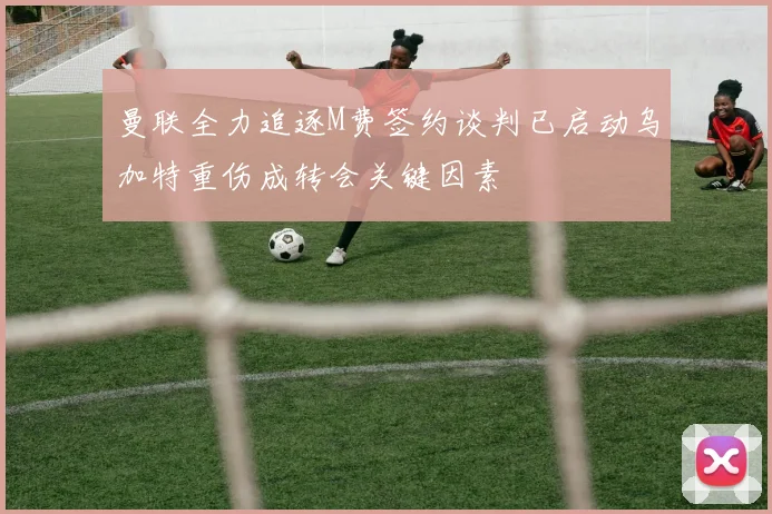 曼联全力追逐M费签约谈判已启动乌加特重伤成转会关键因素