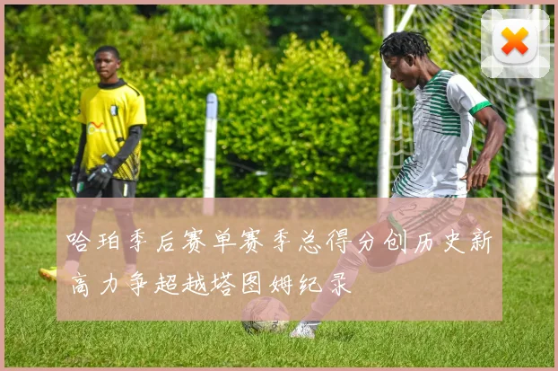 哈珀季后赛单赛季总得分创历史新高力争超越塔图姆纪录