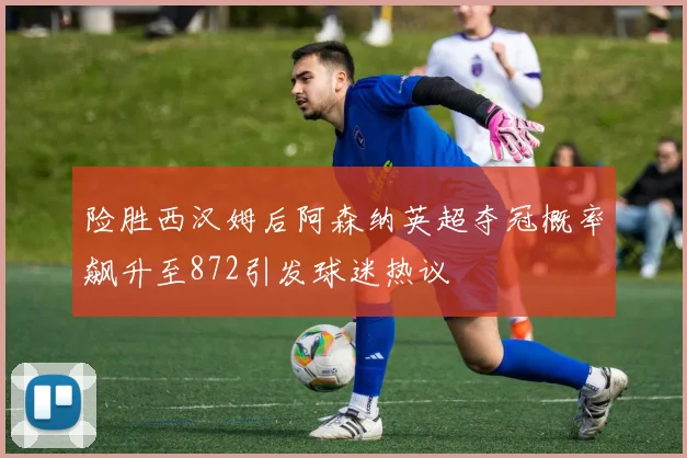 险胜西汉姆后阿森纳英超夺冠概率飙升至872引发球迷热议
