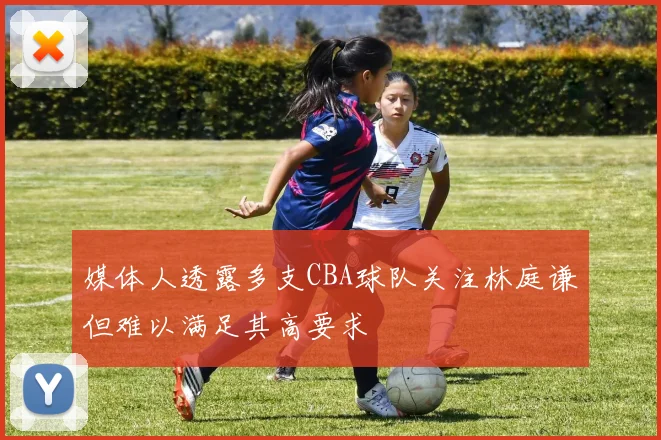 媒体人透露多支CBA球队关注林庭谦但难以满足其高要求