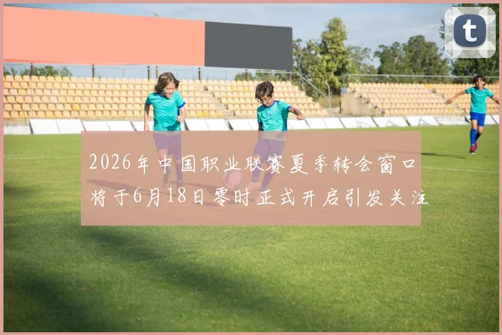 2026年中国职业联赛夏季转会窗口将于6月18日零时正式开启引发关注