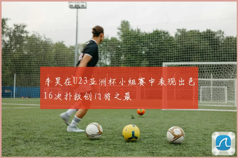 李昊在U23亚洲杯小组赛中表现出色16次扑救创门将之最