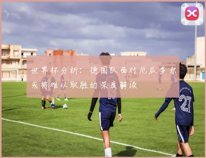 世界杯分析：德国队面对厄瓜多尔或将难以取胜的深度解读