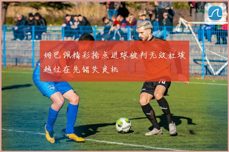 姆巴佩精彩抢点进球被判无效杜埃越位在先错失良机