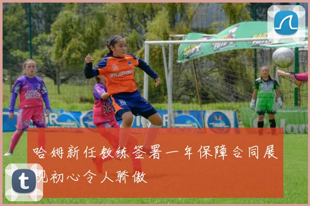 哈姆新任教练签署一年保障合同展现初心令人骄傲