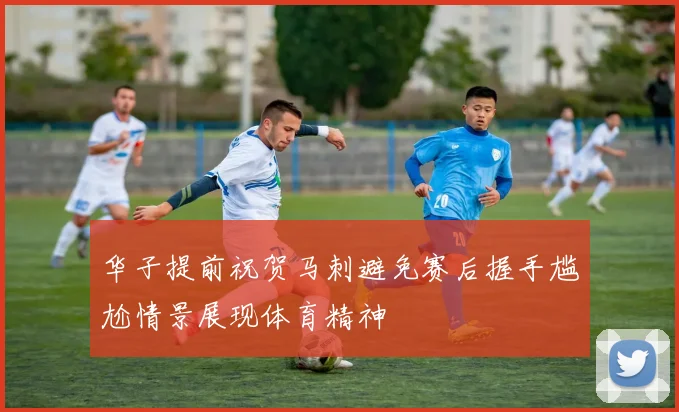 华子提前祝贺马刺避免赛后握手尴尬情景展现体育精神