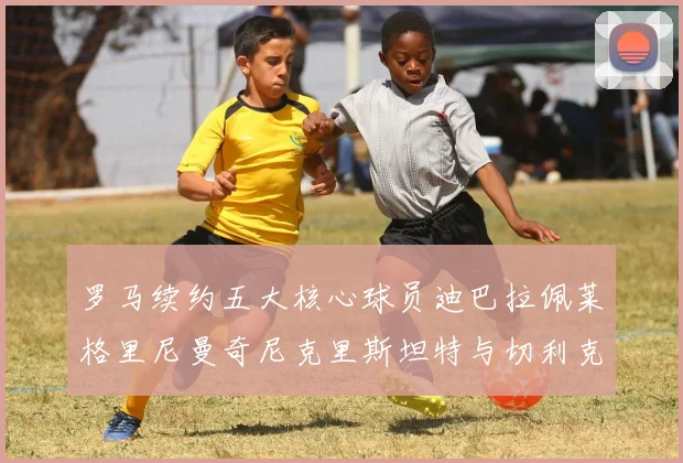 罗马续约五大核心球员迪巴拉佩莱格里尼曼奇尼克里斯坦特与切利克共创未来