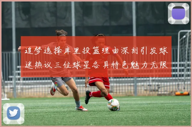 追梦选择库里投篮理由深刻引发球迷热议三位球星各具特色魅力无限