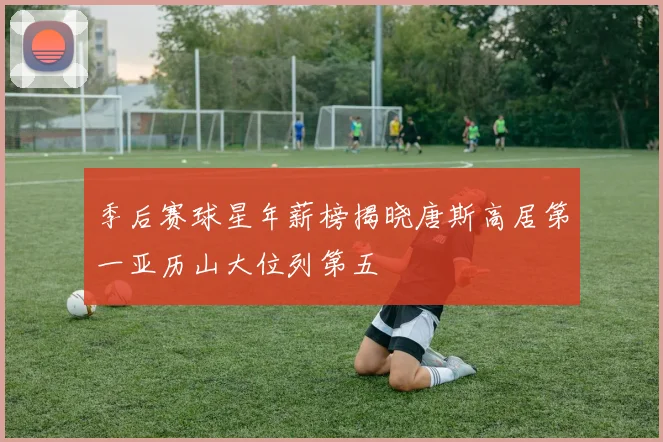 季后赛球星年薪榜揭晓唐斯高居第一亚历山大位列第五