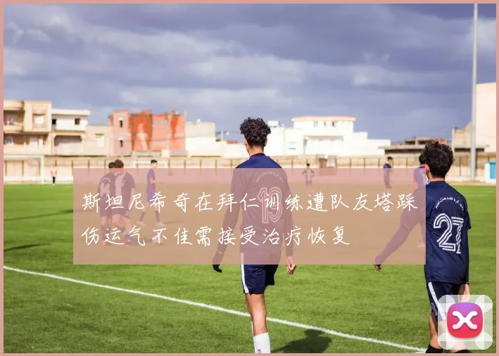 斯坦尼希奇在拜仁训练遭队友塔踩伤运气不佳需接受治疗恢复